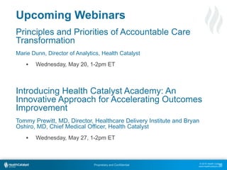 © 2015 Health Catalyst
www.healthcatalyst.com
Proprietary and Confidential
Upcoming Webinars
Principles and Priorities of Accountable Care
Transformation
Marie Dunn, Director of Analytics, Health Catalyst
 Wednesday, May 20, 1-2pm ET
Introducing Health Catalyst Academy: An
Innovative Approach for Accelerating Outcomes
Improvement
Tommy Prewitt, MD, Director, Healthcare Delivery Institute and Bryan
Oshiro, MD, Chief Medical Officer, Health Catalyst
 Wednesday, May 27, 1-2pm ET
66
 