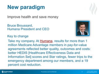 © 2015 Health Catalyst
www.healthcatalyst.com
Proprietary and Confidential
Improve health and save money
Bruce Broussard,
Humana President and CEO
Key to change
8
New paradigm
Take my company. At Humana, results for more than 1
million Medicare Advantage members in pay-for-value
agreements reflected better quality, outcomes and costs:
better HEDIS [Healthcare Effectiveness Data and
Information Set] scores and Star ratings, fewer trips to the
emergency department among our members, and a 19
percent cost reduction.
 