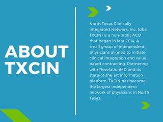 ABOUT
TXCIN
North Texas Clinically
Integrated Network, Inc. (dba
TXCIN) is a non-profit ACO
that began in late 2014. A
small group of independent
physicians aligned to initiate
clinical integration and value-
based contracting. Partnering
with RevelationMD and its
state-of-the art information
platform, TXCIN has become
the largest independent
network of physicians in North
Texas.
 