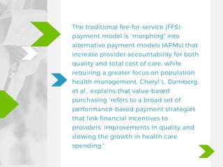 The traditional fee-for-service (FFS)
payment model is “morphing” into
alternative payment models (APMs) that
increase provider accountability for both
quality and total cost of care, while
requiring a greater focus on population
health management. Cheryl L. Damberg,
et al., explains that value-based
purchasing “refers to a broad set of
performance-based payment strategies
that link financial incentives to
providers’ improvements in quality and
slowing the growth in health care
spending.”
 