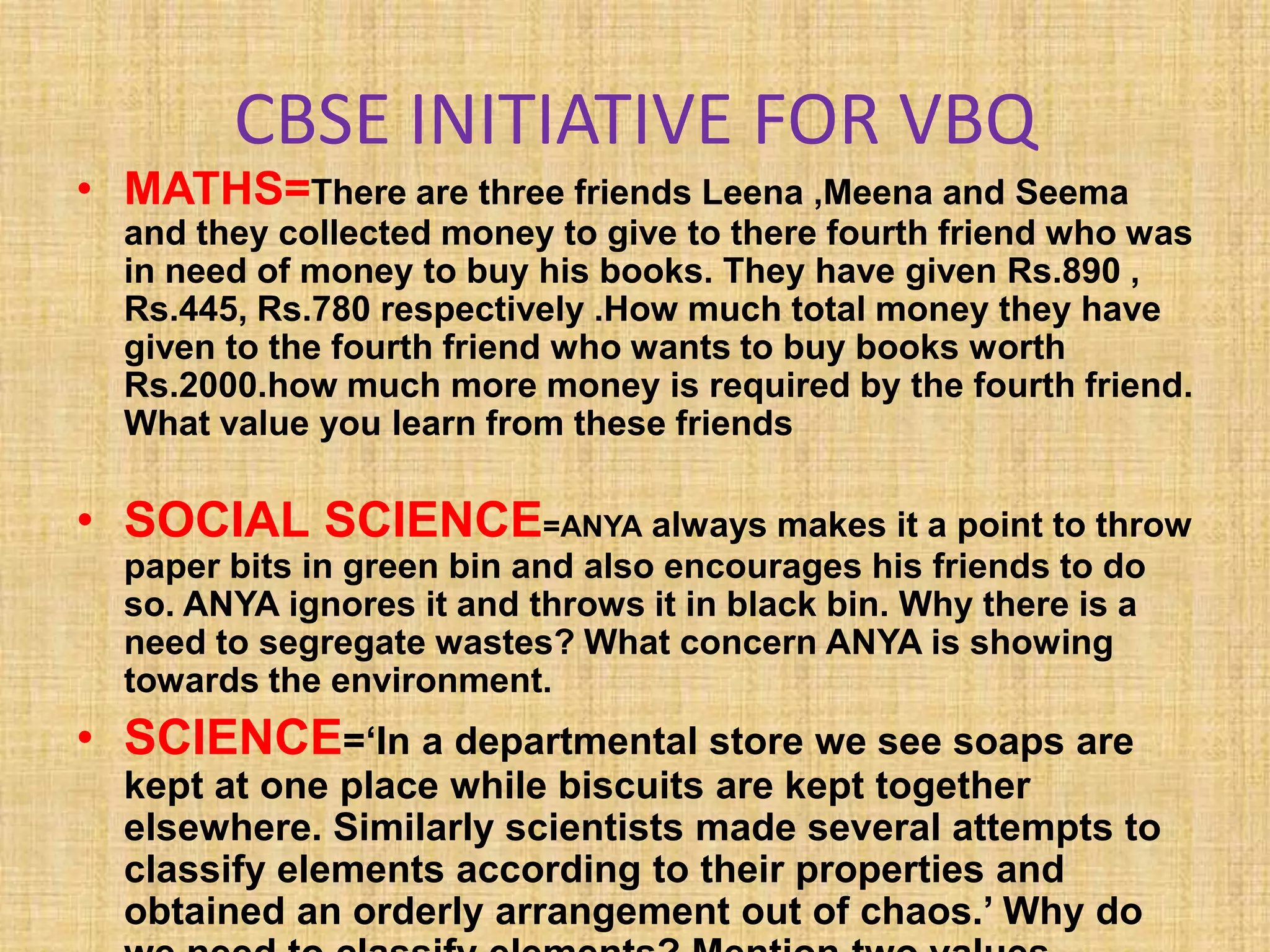 CBSE INITIATIVE FOR VBQ
• MATHS=There are three friends Leena ,Meena and Seema
and they collected money to give to there fourth friend who was
in need of money to buy his books. They have given Rs.890 ,
Rs.445, Rs.780 respectively .How much total money they have
given to the fourth friend who wants to buy books worth
Rs.2000.how much more money is required by the fourth friend.
What value you learn from these friends
• SOCIAL SCIENCE=ANYA always makes it a point to throw
paper bits in green bin and also encourages his friends to do
so. ANYA ignores it and throws it in black bin. Why there is a
need to segregate wastes? What concern ANYA is showing
towards the environment.
• SCIENCE=‘In a departmental store we see soaps are
kept at one place while biscuits are kept together
elsewhere. Similarly scientists made several attempts to
classify elements according to their properties and
obtained an orderly arrangement out of chaos.’ Why do
 