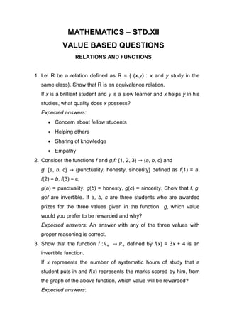 MATHEMATICS – STD.XII
VALUE BASED QUESTIONS
RELATIONS AND FUNCTIONS
1. Let R be a relation defined as R = { (x,y) : x and y study in the
same class}. Show that R is an equivalence relation.
If x is a brilliant student and y is a slow learner and x helps y in his
studies, what quality does x possess?
Expected answers:
 Concern about fellow students
 Helping others
 Sharing of knowledge
 Empathy
2. Consider the functions f and g,f: {1, 2, 3} {a, b, c} and
g: {a, b, c} {punctuality, honesty, sincerity} defined as f(1) = a,
f(2) = b, f(3) = c,
g(a) = punctuality, g(b) = honesty, g(c) = sincerity. Show that f, g,
gof are invertible. If a, b, c are three students who are awarded
prizes for the three values given in the function g, which value
would you prefer to be rewarded and why?
Expected answers: An answer with any of the three values with
proper reasoning is correct.
3. Show that the function f : defined by f(x) = 3x + 4 is an
invertible function.
If x represents the number of systematic hours of study that a
student puts in and f(x) represents the marks scored by him, from
the graph of the above function, which value will be rewarded?
Expected answers:
 