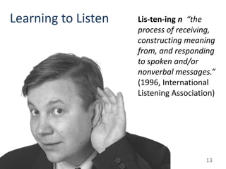 Learning to Listen   Lis-ten-ing n “the
                     process of receiving,
                     constructing meaning
                     from, and responding
                     to spoken and/or
                     nonverbal messages.”
                     (1996, International
                     Listening Association)




                                        13
 