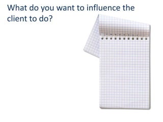 What do you want to influence the
client to do?




                                    18
 