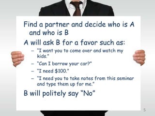 Find a partner and decide who is A
  and who is B
A will ask B for a favor such as:
  – “I want you to come over and watch my
    kids.”
  – “Can I borrow your car?”
  – “I need $100.”
  – “I need you to take notes from this seminar
    and type them up for me.”

B will politely say “No”

                                                  5
 