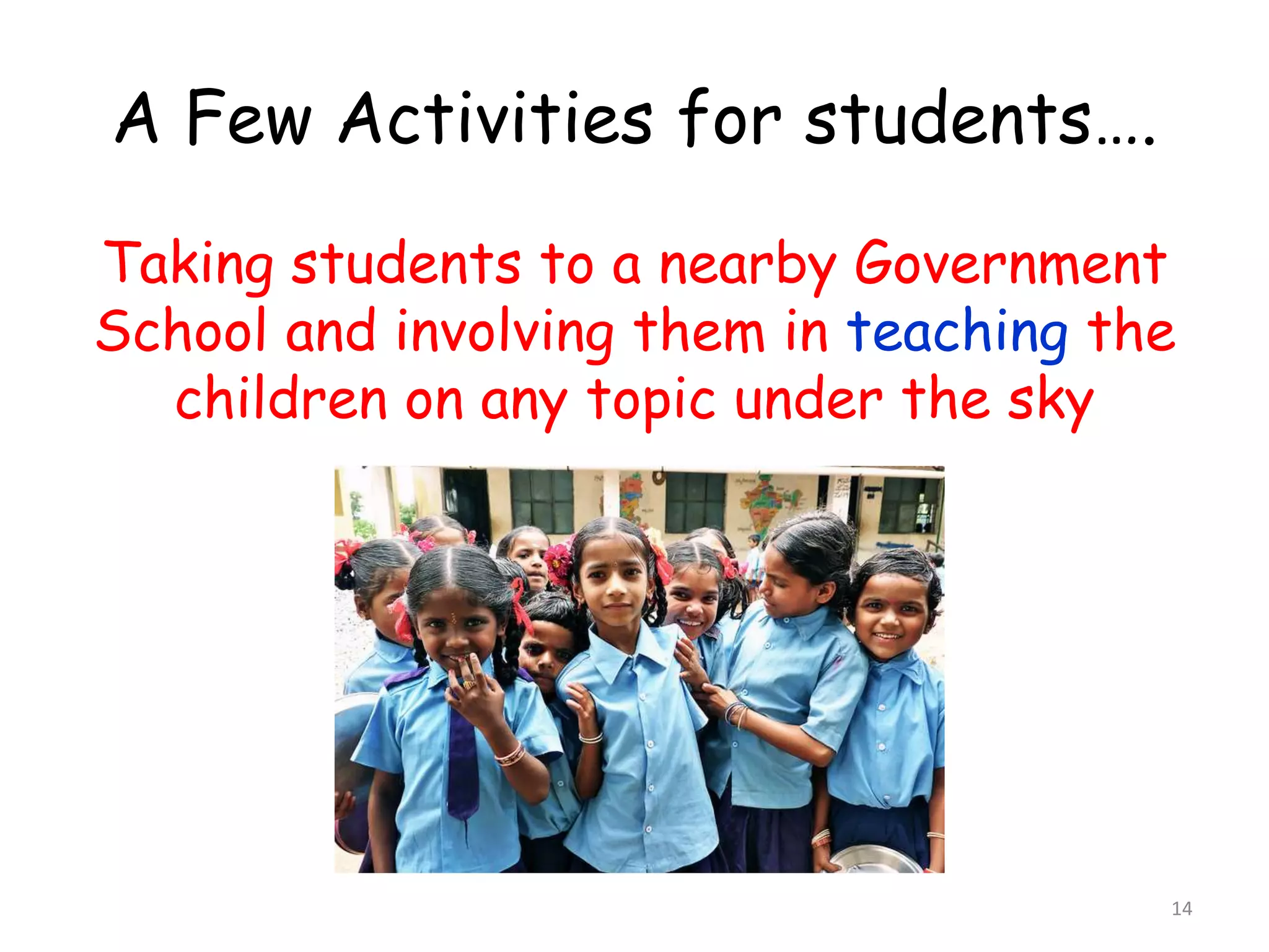 A Few Activities for students…. 
Taking students to a nearby Government 
School and involving them in teaching the 
children on any topic under the sky 
14 
 
