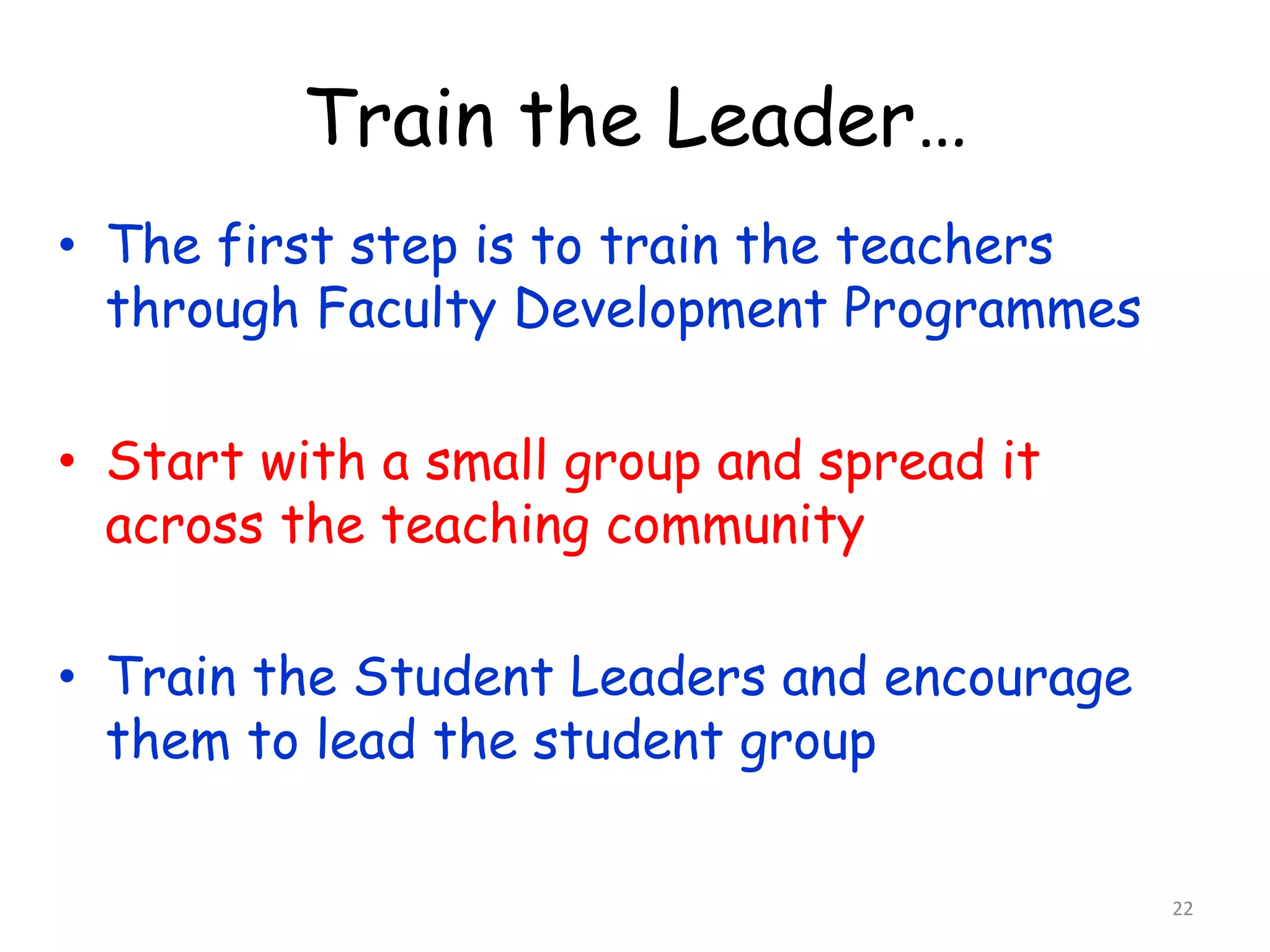 Train the Leader… 
• The first step is to train the teachers 
through Faculty Development Programmes 
• Start with a small group and spread it 
across the teaching community 
• Train the Student Leaders and encourage 
them to lead the student group 
22 
 
