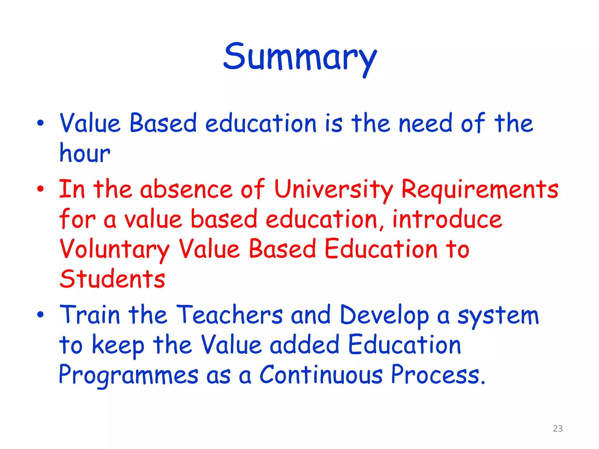 Summary 
• Value Based education is the need of the 
hour 
• In the absence of University Requirements 
for a value based education, introduce 
Voluntary Value Based Education to 
Students 
• Train the Teachers and Develop a system 
to keep the Value added Education 
Programmes as a Continuous Process. 
23 
 
