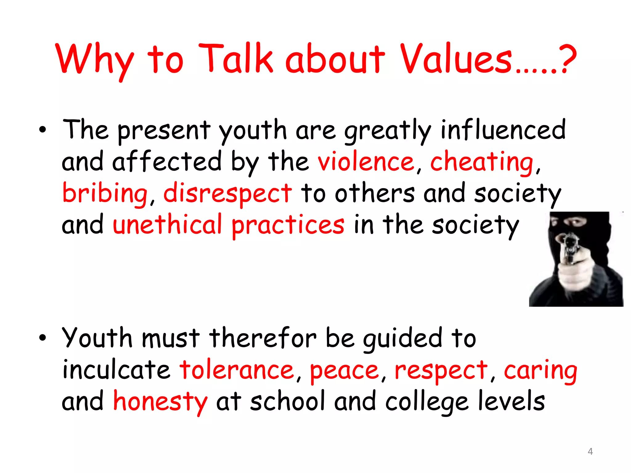 Why to Talk about Values…..? 
• The present youth are greatly influenced 
and affected by the violence, cheating, 
bribing, disrespect to others and society 
and unethical practices in the society 
• Youth must therefor be guided to 
inculcate tolerance, peace, respect, caring 
and honesty at school and college levels 
4 
 