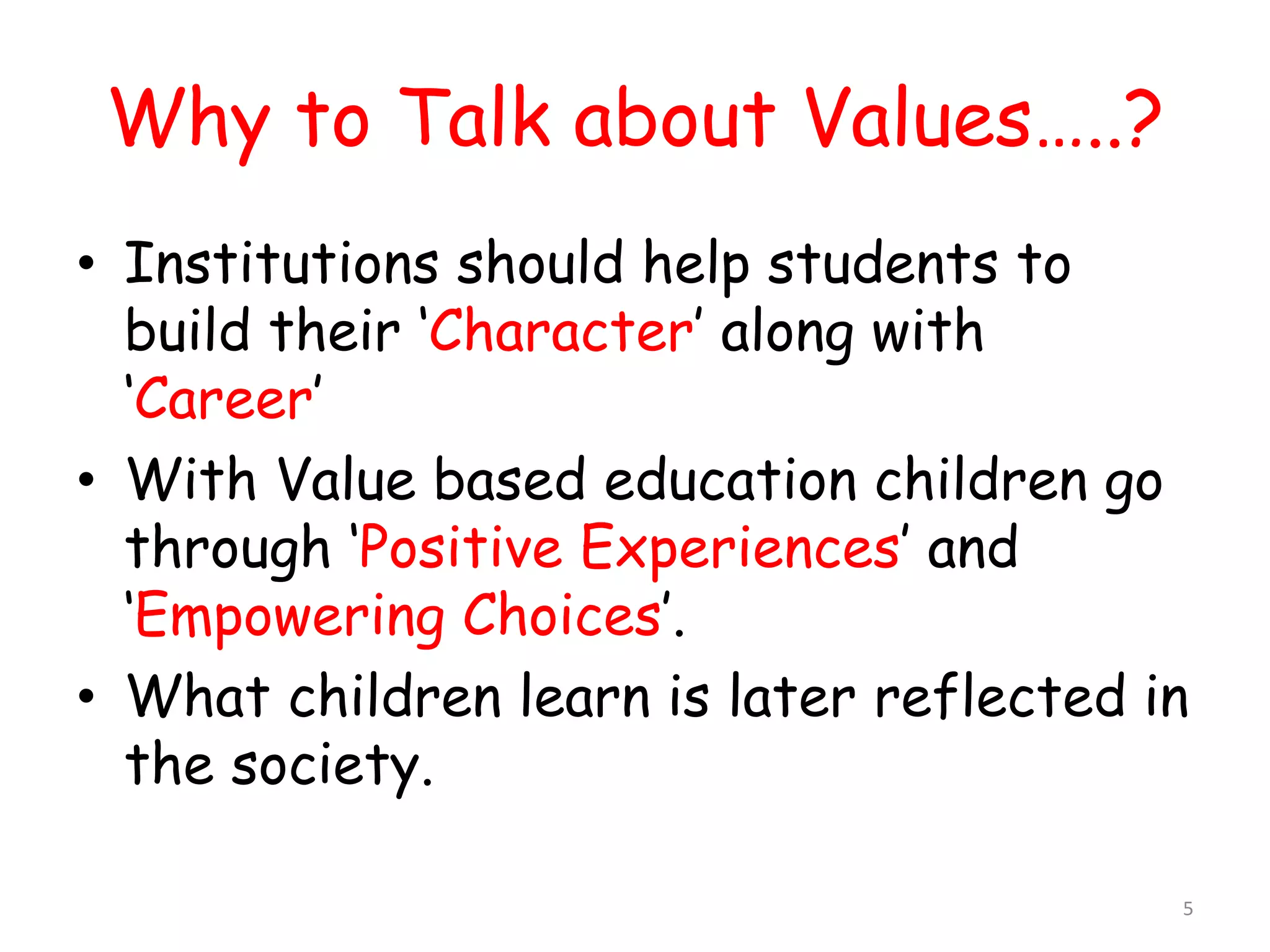 Why to Talk about Values…..? 
• Institutions should help students to 
build their ‘Character’ along with 
‘Career’ 
• With Value based education children go 
through ‘Positive Experiences’ and 
‘Empowering Choices’. 
• What children learn is later reflected in 
the society. 
5 
 