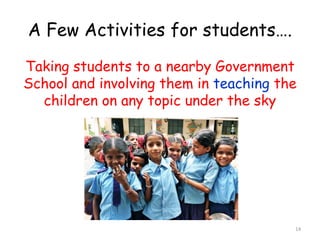A Few Activities for students…. 
Taking students to a nearby Government 
School and involving them in teaching the 
children on any topic under the sky 
14 
 