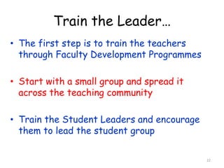 Train the Leader… 
• The first step is to train the teachers 
through Faculty Development Programmes 
• Start with a small group and spread it 
across the teaching community 
• Train the Student Leaders and encourage 
them to lead the student group 
22 
 