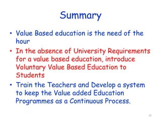 Summary 
• Value Based education is the need of the 
hour 
• In the absence of University Requirements 
for a value based education, introduce 
Voluntary Value Based Education to 
Students 
• Train the Teachers and Develop a system 
to keep the Value added Education 
Programmes as a Continuous Process. 
23 
 