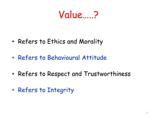 Value…..? 
• Refers to Ethics and Morality 
• Refers to Behavioural Attitude 
• Refers to Respect and Trustworthiness 
• Refers to Integrity 
3 
 