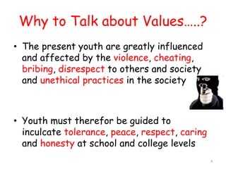 Why to Talk about Values…..? 
• The present youth are greatly influenced 
and affected by the violence, cheating, 
bribing, disrespect to others and society 
and unethical practices in the society 
• Youth must therefor be guided to 
inculcate tolerance, peace, respect, caring 
and honesty at school and college levels 
4 
 