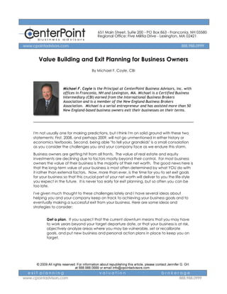 Value Building and Exit Planning for Business Owners
                                   By Michael F. Coyle, CBI



                 Michael F. Coyle is the Principal at CenterPoint Business Advisors, Inc. with
                 offices in Franconia, NH and Lexington, MA. Michael is a Certified Business
                 Intermediary (CBI) earned from the International Business Brokers
                 Association and is a member of the New England Business Brokers
                 Association. Michael is a serial entrepreneur and has assisted more than 50
                 New England-based business owners exit their businesses on their terms.




I'm not usually one for making predictions, but I think I'm on solid ground with these two
statements: First, 2008, and perhaps 2009, will not go unmentioned in either history or
economics textbooks. Second, being able "to tell your grandkids" is a small consolation
as you consider the challenges you and your company face as we endure this storm.

Business owners are getting hit from all fronts. The value of real estate and equity
investments are declining due to factors mostly beyond their control. For most business
owners the value of their business is the majority of their net worth. The good news here is
that the long-term value of your business is most often determined by what YOU do with
it rather than external factors. Now, more than ever, is the time for you to set exit goals
for your business so that this crucial part of your net worth will deliver to you the life-style
you expect in the future. It is never too early for exit planning, but so often you can be
too late.
I've given much thought to these challenges lately and I have several ideas about
helping you and your company keep on track to achieving your business goals and to
eventually making a successful exit from your business. Here are some ideas and
strategies to consider:


        Get a plan. If you suspect that the current downturn means that you may have
        to work years beyond your target departure date, or that your business is at risk,
        objectively analyze areas where you may be vulnerable, set or recalibrate
        goals, and put new business and personal action plans in place to keep you on
        target.
 