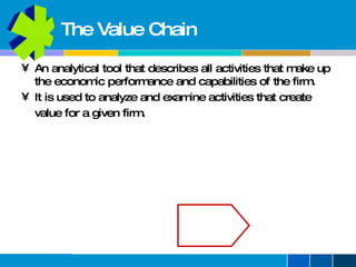 The Value Chain An analytical tool that describes all activities that make up the economic performance and capabilities of the firm. It is used to analyze and examine activities that create  value for a given firm. 