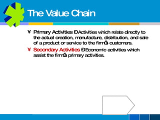 The Value Chain Primary Activities  –   Activities which relate directly to the actual creation, manufacture, distribution, and sale of a product or service to the firm’s customers. Secondary Activities   –   Economic activities which assist the firm’s primary activities. 