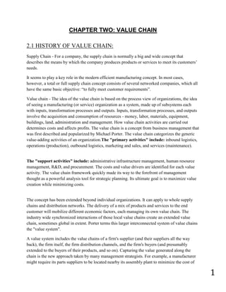 CHAPTER TWO: VALUE CHAIN

2.1 HISTORY OF VALUE CHAIN:
Supply Chain - For a company, the supply chain is normally a big and wide concept that
describes the means by which the company produces products or services to meet its customers’
needs.

It seems to play a key role in the modern efficient manufacturing concept. In most cases,
however, a total or full supply chain concept consists of several networked companies, which all
have the same basic objective: “to fully meet customer requirements”.

Value chain - The idea of the value chain is based on the process view of organizations, the idea
of seeing a manufacturing (or service) organization as a system, made up of subsystems each
with inputs, transformation processes and outputs. Inputs, transformation processes, and outputs
involve the acquisition and consumption of resources - money, labor, materials, equipment,
buildings, land, administration and management. How value chain activities are carried out
determines costs and affects profits. The value chain is a concept from business management that
was first described and popularized by Michael Porter. The value chain categorizes the generic
value-adding activities of an organization.The "primary activities" include: inbound logistics,
operations (production), outbound logistics, marketing and sales, and services (maintenance).


The "support activities" include: administrative infrastructure management, human resource
management, R&D, and procurement. The costs and value drivers are identified for each value
activity. The value chain framework quickly made its way to the forefront of management
thought as a powerful analysis tool for strategic planning. Its ultimate goal is to maximize value
creation while minimizing costs.


The concept has been extended beyond individual organizations. It can apply to whole supply
chains and distribution networks. The delivery of a mix of products and services to the end
customer will mobilize different economic factors, each managing its own value chain. The
industry wide synchronized interactions of those local value chains create an extended value
chain, sometimes global in extent. Porter terms this larger interconnected system of value chains
the "value system".

A value system includes the value chains of a firm's supplier (and their suppliers all the way
back), the firm itself, the firm distribution channels, and the firm's buyers (and presumably
extended to the buyers of their products, and so on). Capturing the value generated along the
chain is the new approach taken by many management strategists. For example, a manufacturer
might require its parts suppliers to be located nearby its assembly plant to minimize the cost of

                                                                                                     1
 