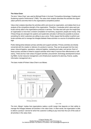 -1-




The Value Chain
The term ‘Value Chain’ was used by Michael Porter in his book "Competitive Advantage: Creating and
Sustaining superior Performance" (1985). The value chain analysis describes the activities the organi-
zation performs and links them to the organizations competitive position.

Value chain analysis describes the activities within and around an organization, and relates them to an
analysis of the competitive strength of the organization. Therefore, it evaluates which value each par-
ticular activity adds to the organizations products or services. This idea was built upon the insight that
an organization is more than a random compilation of machinery, equipment, people and money. Only
if these things are arranged into systems and systematic activates it will become possible to produce
something for which customers are willing to pay a price. Porter argues that the ability to perform par-
ticular activities and to manage the linkages between these activities is a source of competitive advan-
tage.

Porter distinguishes between primary activities and support activities. Primary activities are directly
concerned with the creation or delivery of a product or service. They can be grouped into five main
areas: inbound logistics, operations, outbound logistics, marketing and sales, and service. Each of
these primary activities is linked to support activities which help to improve their effectiveness or effi-
ciency. There are four main areas of support activities: procurement, technology development (includ-
ing R&D), human resource management, and infrastructure (systems for planning, finance, quality,
information management etc.).

The basic model of Porters Value Chain is as follows:




                                             Infrastructure
  Activities
  Support




                                   Human Resource Management
                                                                                                        Ma
                                                                                                          rg




                                      Technology Development
                                                                                                            in




                                               Procurement
                                                        Outbound Logistics
               Inbound Logistics




                                                                             Marketing and
                                           Operations




                                                                                              Service




                                                                                                           Ma
                                                                                 Sales




                                                                                                         rg
                                                                                                        in




                                           Primary Activities
                                                                                                                 Porter 1985

The term ‚Margin’ implies that organizations realize a profit margin that depends on their ability to
manage the linkages between all activities in the value chain. In other words, the organization is able
to deliver a product / service for which the customer is willing to pay more than the sum of the costs of
all activities in the value chain.



                                                                © Dagmar Recklies, 2001
                                                 Recklies Management Project GmbH § www.themanager.org
                                   Tel. 0049/391/5975930 § Fax 0049/721/151235542 § mail: drecklies@themanagement.de
 