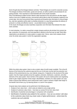 -2-


Some thought about the linkages between activities: These linkages are crucial for corporate success.
The linkages are flows of information, goods and services, as well as systems and processes for ad-
justing activities. Their importance is best illustrated with some simple examples:
Only if the Marketing & Sales function delivers sales forecasts for the next period to all other depart-
ments in time and in reliable accuracy, procurement will be able to order the necessary material for the
correct date. And only if procurement does a good job and forwards order information to inbound logis-
tics, only than operations will be able to schedule production in a way that guarantees the delivery of
products in a timely and effective manner – as pre-determined by marketing.
In the result, the linkages are about seamless cooperation and information flow between the value
chain activities.

In most industries, it is rather unusual that a single company performs all activities from product de-
sign, production of components, and final assembly to delivery to the final user by itself. Most often,
organizations are elements of a value system or supply chain. Hence, value chain analysis should
cover the whole value system in which the organization operates.



     Supplier                                Channel              Customer
     Value Chains                            Value Chains         Value Chains




                         Organizations
                          Value Chain




Within the whole value system, there is only a certain value of profit margin available. This is the dif-
ference of the final price the customer pays and the sum of all costs incurred with the production and
delivery of the product/service (e.g. raw material, energy etc.). It depends on the structure of the value
system, how this margin spreads across the suppliers, producers, distributors, customers, and other
elements of the value system. Each member of the system will use its market position and negotiating
power to get a higher proportion of this margin. Nevertheless, members of a value system can coop-
erate to improve their efficiency and to reduce their costs in order to achieve a higher total margin to
the benefit of all of them (e.g. by reducing stocks in a Just-In-Time system).

A typical value chain analysis can be performed in the following steps:
• Analysis of own value chain – which costs are related to every single activity
• Analysis of customers value chains – how does our product fit into their value chain
• Identification of potential cost advantages in comparison with competitors
• Identification of potential value added for the customer – how can our product add value
  to the customers value chain (e.g. lower costs or higher performance) – where does the
  customer see such potential

                                                 © Dagmar Recklies, 2001
                                  Recklies Management Project GmbH § www.themanager.org
                    Tel. 0049/391/5975930 § Fax 0049/721/151235542 § mail: drecklies@themanagement.de
 
