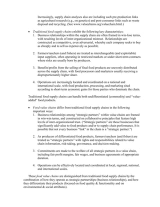 Increasingly, supply chain analyses also are including such pre-production links
           as agricultural research (e.g., on genetics) and post-consumer links such as waste
           disposal and recycling. (See www.valuechains.org/valuechain.html.)

   •   Traditional food supply chains exhibit the following key characteristics:
       1. Business relationships within the supply chain are often framed in win-lose terms,
          with resulting levels of inter-organizational mistrust. Relationships are
          constructed as competitive, even adversarial, whereby each company seeks to buy
          as cheaply and to sell as expensively as possible.

       2. Farmers/ranchers (and fishers) are treated as interchangeable (and exploitable)
          input suppliers, often operating in restricted markets or under short-term contracts
          where risks are usually born by producers.

       3. Benefits/profits from the selling of final food products are unevenly distributed
          across the supply chain, with food processors and marketers usually receiving a
          disproportionately higher share.

       4. Operations are increasingly located and coordinated on a national and
          international scale, with food production, processing, and marketing sited
          according to short-term economic gains for those parties who dominate the chain.

   Traditional food supply chains can handle both undifferentiated (commodity) and “value-
   added” food products.

   •   Food value chains differ from traditional food supply chains in the following
       important ways:
       1. Business relationships among “strategic partners” within value chains are framed
          in win-win terms, and constructed on collaborative principles that feature high
          levels of inter-organizational trust. (“Strategic partners” are those businesses that
          significantly add value to food products and/or to supply chain performance. It is
          possible that not every business “link” in the chain is a “strategic partner.”)

       2. As producers of differentiated food products, farmers/ranchers (and fishers) are
          treated as “strategic partners” with rights and responsibilities related to value
          chain information, risk-taking, governance, and decision-making.

       3. Commitments are made to the welfare of all strategic partners in a value chain,
          including fair profit margins, fair wages, and business agreements of appropriate
          duration.

       4. Operations can be effectively located and coordinated at local, regional, national,
          and international scales.

    These food value chains are distinguished from traditional food supply chains by the
combination of how they operate as strategic partnerships (business relationships), and how
they differentiate their products (focused on food quality & functionality and on
environmental & social attributes).
 