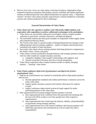 •   Mid-tier food value chains are value chains consisting of midsize, independent (often
    cooperative) business enterprises that produce, process, distribute and market significant
    volumes of differentiated and value-added food products at regional scales. (“Significant
    volumes” for these value chains normally range between volumes handled by commodity
    systems and volumes produced for direct marketing.)


                        General Characteristics of Value Chains

•   Value chains have the capacity to combine scale with product differentiation, and
    cooperation with competition, to achieve collaborative advantages in the marketplace.
    1. Value chains are successfully employed in such higher-volume, complex product
        industries as auto/truck, consumer electronics, and high-end apparel;
    2. The automobile industry provides good examples of cooperation within supply chains
       and competition between chains;
    3. The Toyota value chain is a good example of distinguishing between strategic (value
       adding) partners and non-strategic suppliers -- makers of engines and transmissions
       contrasted with makers of belts and hoses;
    4. Successful value chains choose strategic partners that bring distinctive competencies,
       but similar values, visions, and goals;
    5. Value chains (vertical coordination through alliances with strategic partners) contrast
       with two other models for complex business networks:
           a. competitive bidding (“arms-length”) relationships with suppliers; and
           b. internal ownership of business activities (vertical integration);
    6. Value chains outperform other complex business models in rapidly changing
       markets….”learning” value chains


•   Value Chains emphasize high levels of performance and high levels of inter-
    organizational trust
    1. High levels of performance are essential to consistently deliver high quality products
      and services:
           a. develop appropriate standards and conduct performance evaluations across the
               entire value chain;
           b. employ quality assurance systems (with realistic allowances for surprise
               events);
           c. employ continuous improvement systems & target support for under-
               performing partners in the value chain.
    2. Inter-organizational trust among strategic business partners is pivotal.
           a. inter-organizational trust is different from inter-personal trust (meaning that
               the trust will still be in place even if key people leave their respective
               organizations);
           b. inter-organizational trust is built upon the fairness, stability, and predictability
               of agreements among strategic partners;
           c. inter-organizational trust is the mutual confidence that business partners will
               fulfill their agreements and commitments & will not exploit the other’s
               vulnerabilities.

                                             (Over)
 