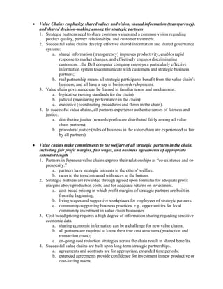 •   Value Chains emphasize shared values and vision, shared information (transparency),
    and shared decision-making among the strategic partners
    1. Strategic partners need to share common values and a common vision regarding
       product quality, partner relationships, and customer treatment.
    2. Successful value chains develop effective shared information and shared governance
       systems:
           a. shared information (transparency) improves productivity, enables rapid
                response to market changes, and effectively engages discriminating
                customers…the Dell computer company employs a particularly effective
                information system to communicate with customers and strategic business
                partners;
           b. real partnership means all strategic participants benefit from the value chain’s
                business, and all have a say in business developments.
    3. Value chain governance can be framed in familiar terms and mechanisms:
           a. legislative (setting standards for the chain);
           b. judicial (monitoring performance in the chain);
           c. executive (coordinating procedures and flows in the chain).
    4. In successful value chains, all partners experience authentic senses of fairness and
       justice:
           a. distributive justice (rewards/profits are distributed fairly among all value
                chain partners);
           b. procedural justice (rules of business in the value chain are experienced as fair
                by all partners).

•   Value chains make commitments to the welfare of all strategic partners in the chain,
    including fair profit margins, fair wages, and business agreements of appropriate
    extended length
    1. Partners in Japanese value chains express their relationships as “co-existence and co-
        prosperity.”
           a. partners have strategic interests in the others’ welfare;
           b. races to the top contrasted with races to the bottom.
    2. Strategic partners are rewarded through agreed upon formulas for adequate profit
        margins above production costs, and for adequate returns on investment.
           a. cost-based pricing in which profit margins of strategic partners are built in
               from the beginning;
           b. living wages and supportive workplaces for employees of strategic partners;
           c. community-supporting business practices, e.g., opportunities for local
               community investment in value chain businesses
    3. Cost-based pricing requires a high degree of information sharing regarding sensitive
        economic data.
           a. sharing economic information can be a challenge for new value chains;
           b. all partners are required to know their true cost structures (production and
               transaction costs);
           c. on-going cost reduction strategies across the chain result in shared benefits.
    4. Successful value chains are built upon long-term strategic partnerships.
           a. agreements and contracts are for appropriate, extended time periods;
           b. extended agreements provide confidence for investment in new productive or
               cost-saving assets;
 