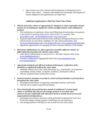 c. legal contracts are often relaxed with development of substantial trust in
              mature value chains….strategic relationships are increasingly held together by
              mutual obligations and opportunities, not legal force.


               Additional Applications to Mid-Tier Food Value Chains

•   Mid-tier food value chains are appropriate for situations in which regionally-oriented
    markets are developing for significant volumes of differentiated, value-adding food
    products.
    1. The combination of significant volume and differentiated food products corresponds
       to the needs of a growing food service sector of the U.S. economy. (See
       www.bamco.com; www.hotlipspizza.com; www.sysco.com.)
    2. Regional supermarket and restaurant chains seeking to distinguish themselves from
       national chains are also likely candidates for value chain partnerships. (See
       www.newseasonsmarket.com; www.burgerville.com; www.oregoncountrybeef.com)
    3. Significant opportunities are emerging for farms-/ranches-/fisheries-of-the-middle.

•   Horizontal collaborations are often required to assemble sufficient volumes of
    differentiated food products for mid-tier value chains
    1. multi-lateral collaborations (co-ops & LLCs) (See http://organicvalley.coop;
        www.thumboilseed.com.)
    2. bi-lateral collaborations (aggregating firms) (See www.nimanranch.com;
       www.laurasleanbeef).

•   Appropriate standards and efficient methods of third-party certification of the
    standards are applied throughout the value chain.
    1. standards related to key value chain dimensions (e.g., food quality, environmental
        stewardship, animal welfare, workplace conditions, and business ethics);
    2. efficient computer-based certification systems.

•   Farmers/ranchers maintain ownership & control of brand identities on food products
    throughout the value chain.
    1. development and defense of regionally-meaningful identities and brands;
    2. national seal to support regional/local brands.

•   Given historically adversarial business models in traditional U.S. food supply
    chains, it will likely take time for all strategic partners in new food value
    chains to become comfortable with alternative business models based on trust and
    organizational interdependence.
    1. participatory governance structures will be particularly important for food value
       chains that engage strategic partners of differing size and experience;
    2. non-strategic partners will likely be rare in mid-tier food value chains.


                                          (over)
 