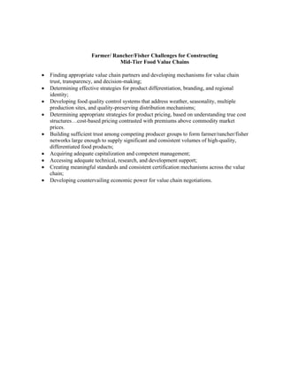 Farmer/ Rancher/Fisher Challenges for Constructing
                                Mid-Tier Food Value Chains

•   Finding appropriate value chain partners and developing mechanisms for value chain
    trust, transparency, and decision-making;
•   Determining effective strategies for product differentiation, branding, and regional
    identity;
•   Developing food quality control systems that address weather, seasonality, multiple
    production sites, and quality-preserving distribution mechanisms;
•   Determining appropriate strategies for product pricing, based on understanding true cost
    structures…cost-based pricing contrasted with premiums above commodity market
    prices.
•   Building sufficient trust among competing producer groups to form farmer/rancher/fisher
    networks large enough to supply significant and consistent volumes of high-quality,
    differentiated food products;
•   Acquiring adequate capitalization and competent management;
•   Accessing adequate technical, research, and development support;
•   Creating meaningful standards and consistent certification mechanisms across the value
    chain;
•   Developing countervailing economic power for value chain negotiations.
 