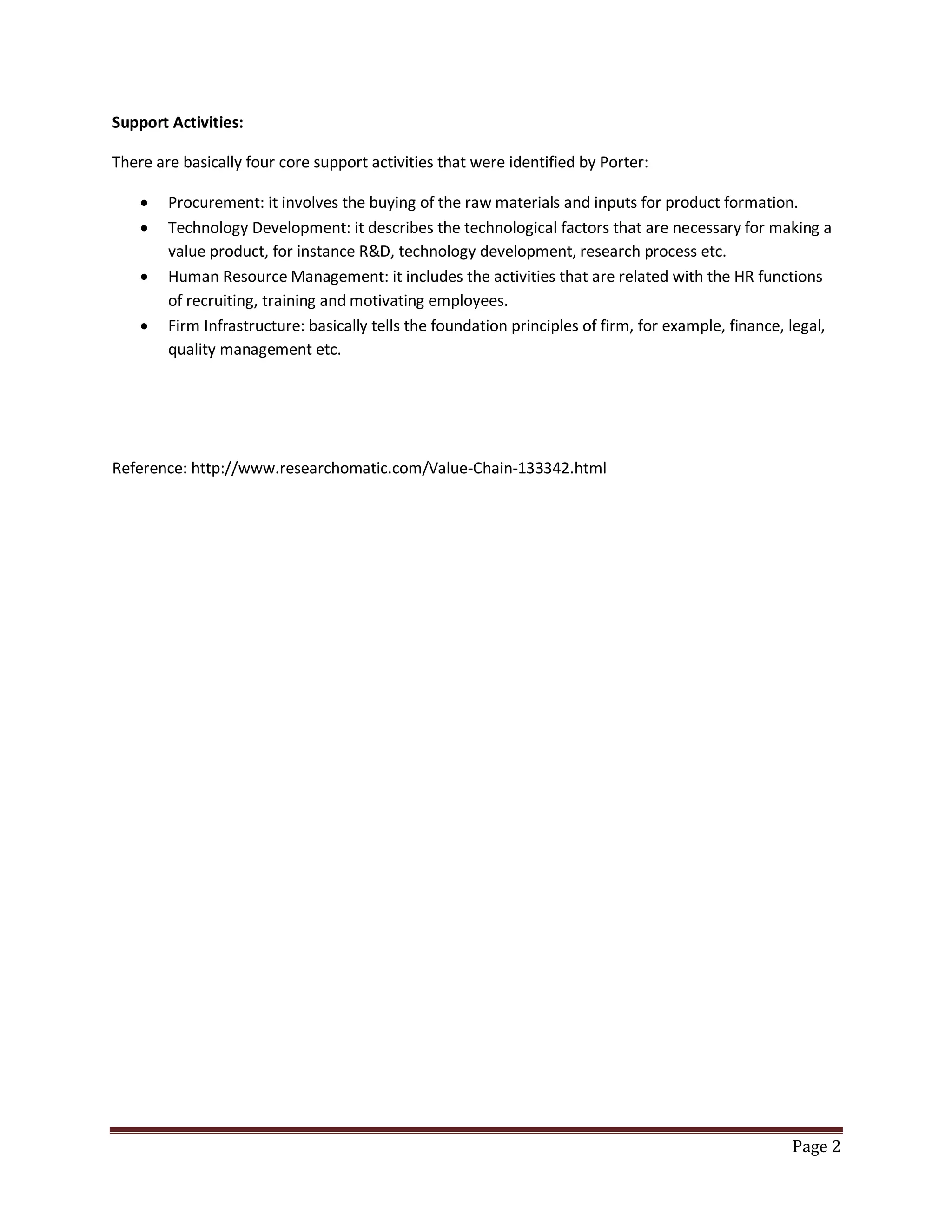 Support Activities:
There are basically four core support activities that were identified by Porter:





Procurement: it involves the buying of the raw materials and inputs for product formation.
Technology Development: it describes the technological factors that are necessary for making a
value product, for instance R&D, technology development, research process etc.
Human Resource Management: it includes the activities that are related with the HR functions
of recruiting, training and motivating employees.
Firm Infrastructure: basically tells the foundation principles of firm, for example, finance, legal,
quality management etc.

Reference: http://www.researchomatic.com/Value-Chain-133342.html

Page 2

 