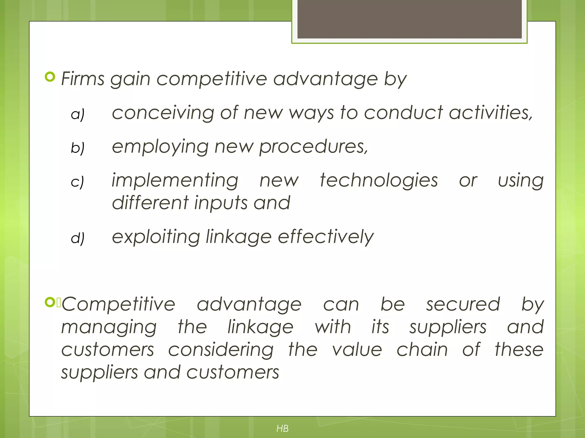  Firms gain competitive advantage by
a) conceiving of new ways to conduct activities,
b) employing new procedures,
c) implementing new technologies or using
different inputs and
d) exploiting linkage effectively
)Competitive advantage can be secured by
managing the linkage with its suppliers and
customers considering the value chain of these
suppliers and customers
HB
 