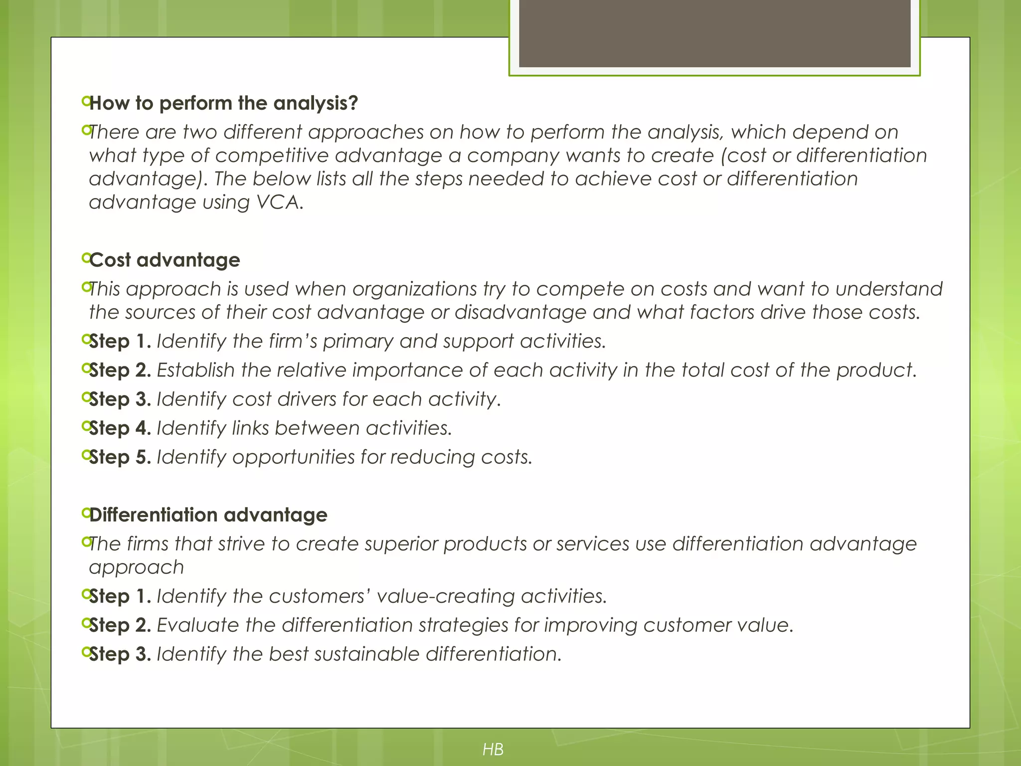 How to perform the analysis?
There are two different approaches on how to perform the analysis, which depend on
what type of competitive advantage a company wants to create (cost or differentiation
advantage). The below lists all the steps needed to achieve cost or differentiation
advantage using VCA.
Cost advantage
This approach is used when organizations try to compete on costs and want to understand
the sources of their cost advantage or disadvantage and what factors drive those costs.
Step 1. Identify the firm’s primary and support activities.
Step 2. Establish the relative importance of each activity in the total cost of the product.
Step 3. Identify cost drivers for each activity.
Step 4. Identify links between activities.
Step 5. Identify opportunities for reducing costs.
Differentiation advantage
The firms that strive to create superior products or services use differentiation advantage
approach
Step 1. Identify the customers’ value-creating activities.
Step 2. Evaluate the differentiation strategies for improving customer value.
Step 3. Identify the best sustainable differentiation.
HB
 