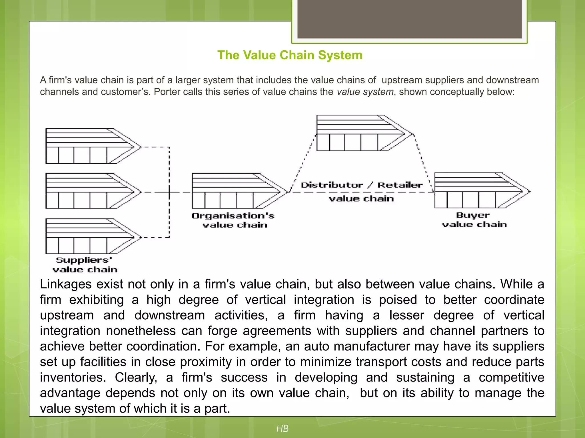 The Value Chain System
A firm's value chain is part of a larger system that includes the value chains of upstream suppliers and downstream
channels and customer’s. Porter calls this series of value chains the value system, shown conceptually below:
Linkages exist not only in a firm's value chain, but also between value chains. While a
firm exhibiting a high degree of vertical integration is poised to better coordinate
upstream and downstream activities, a firm having a lesser degree of vertical
integration nonetheless can forge agreements with suppliers and channel partners to
achieve better coordination. For example, an auto manufacturer may have its suppliers
set up facilities in close proximity in order to minimize transport costs and reduce parts
inventories. Clearly, a firm's success in developing and sustaining a competitive
advantage depends not only on its own value chain, but on its ability to manage the
value system of which it is a part.
HB
 