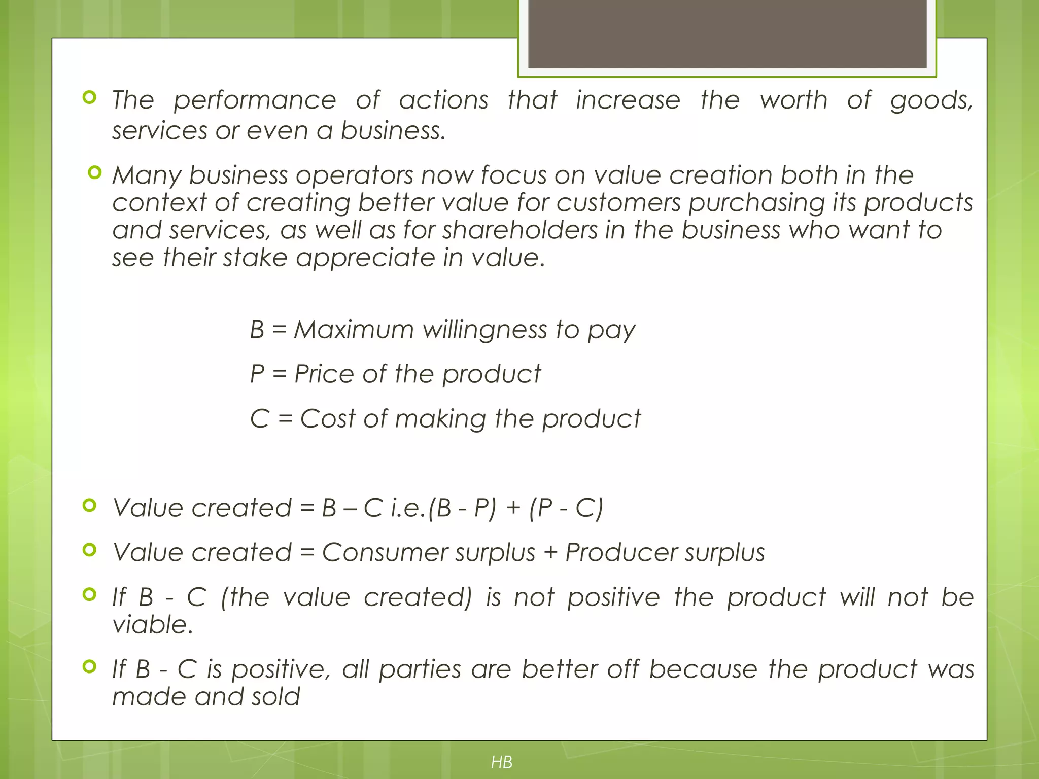  The performance of actions that increase the worth of goods,
services or even a business.
 Many business operators now focus on value creation both in the
context of creating better value for customers purchasing its products
and services, as well as for shareholders in the business who want to
see their stake appreciate in value.
B = Maximum willingness to pay
P = Price of the product
C = Cost of making the product
 Value created = B – C i.e.(B - P) + (P - C)
 Value created = Consumer surplus + Producer surplus
 If B - C (the value created) is not positive the product will not be
viable.
 If B - C is positive, all parties are better off because the product was
made and sold
HB
 