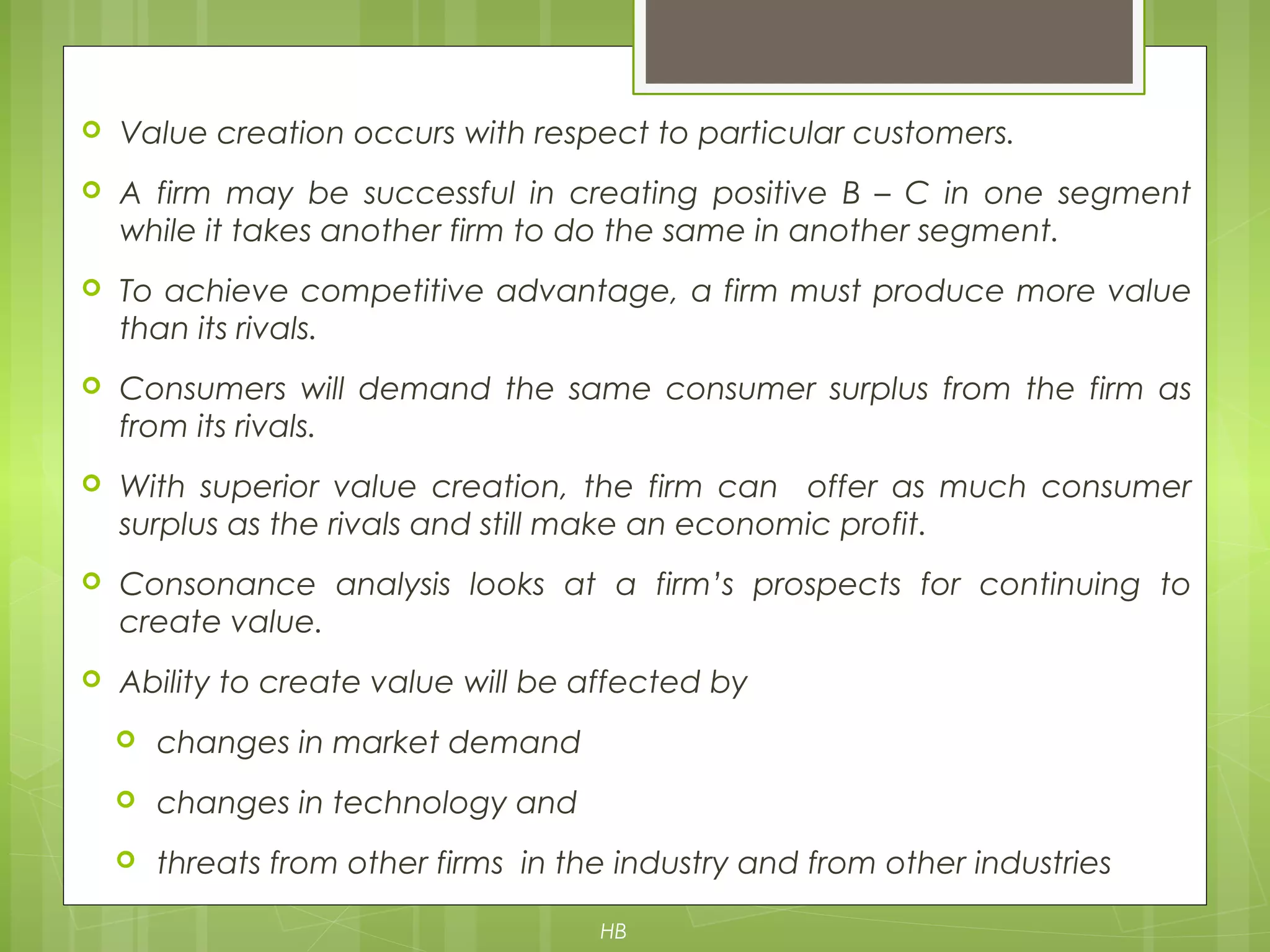  Value creation occurs with respect to particular customers.
 A firm may be successful in creating positive B – C in one segment
while it takes another firm to do the same in another segment.
 To achieve competitive advantage, a firm must produce more value
than its rivals.
 Consumers will demand the same consumer surplus from the firm as
from its rivals.
 With superior value creation, the firm can offer as much consumer
surplus as the rivals and still make an economic profit.
 Consonance analysis looks at a firm’s prospects for continuing to
create value.
 Ability to create value will be affected by
 changes in market demand
 changes in technology and
 threats from other firms in the industry and from other industries
HB
 