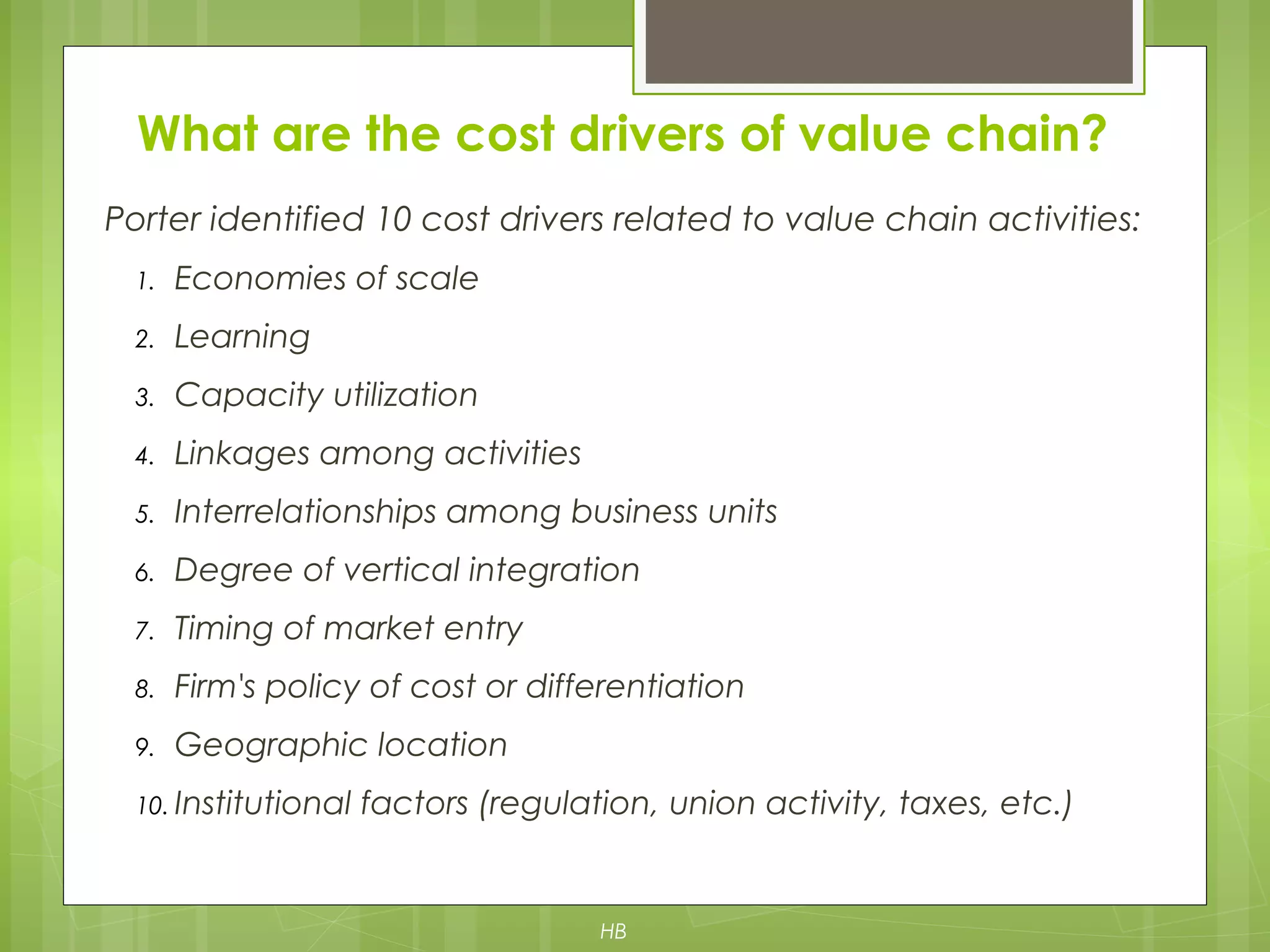 Porter identified 10 cost drivers related to value chain activities:
1. Economies of scale
2. Learning
3. Capacity utilization
4. Linkages among activities
5. Interrelationships among business units
6. Degree of vertical integration
7. Timing of market entry
8. Firm's policy of cost or differentiation
9. Geographic location
10. Institutional factors (regulation, union activity, taxes, etc.)
What are the cost drivers of value chain?
HB
 