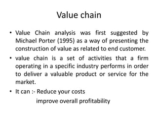 Value chain
• Value Chain analysis was first suggested by
Michael Porter (1995) as a way of presenting the
construction of value as related to end customer.
• value chain is a set of activities that a firm
operating in a specific industry performs in order
to deliver a valuable product or service for the
market.
• It can :- Reduce your costs
improve overall profitability
 
