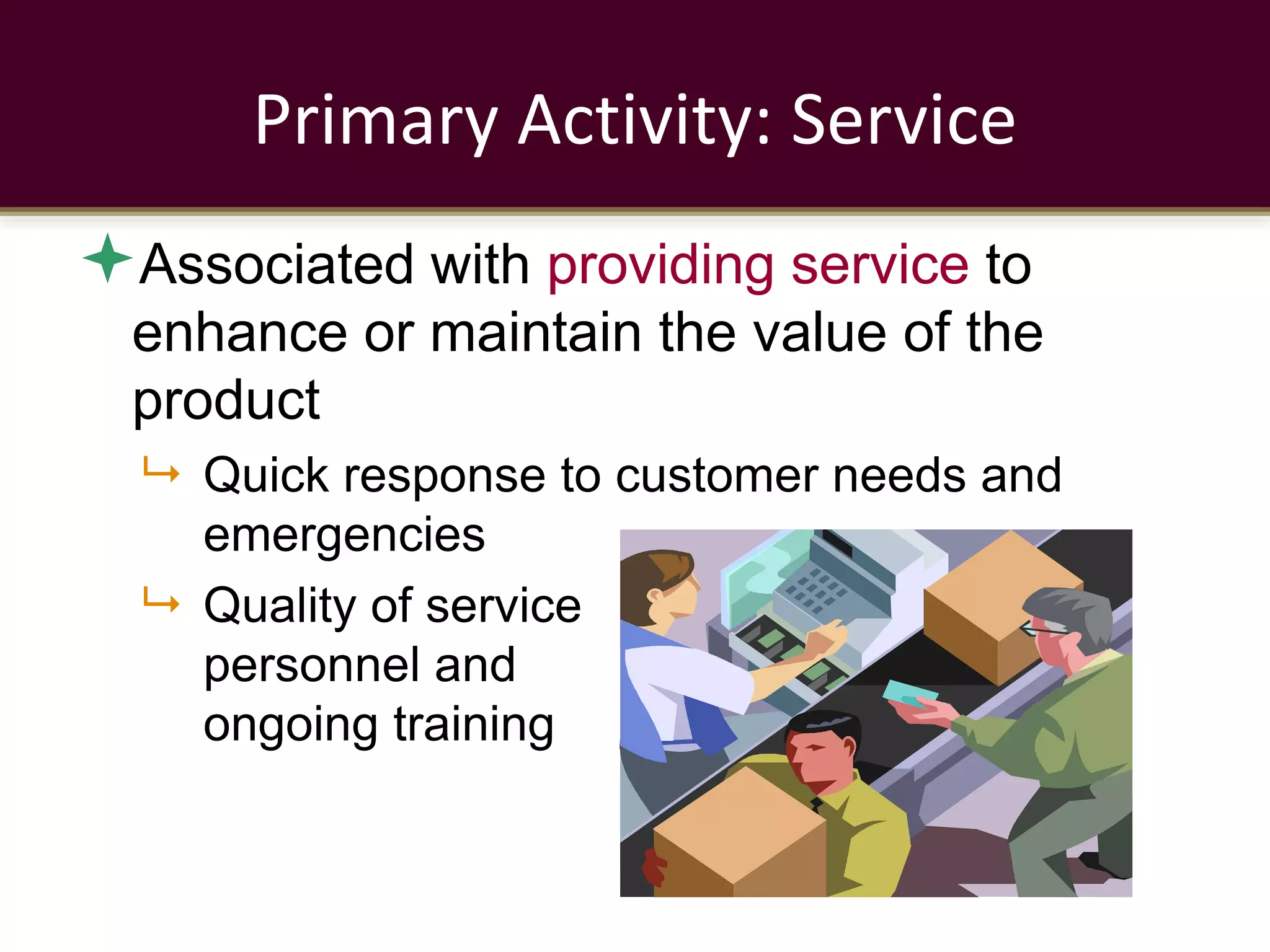 Primary Activity: Service
Associated with providing service to
enhance or maintain the value of the
product
 Quick response to customer needs and
emergencies
 Quality of service
personnel and
ongoing training
 