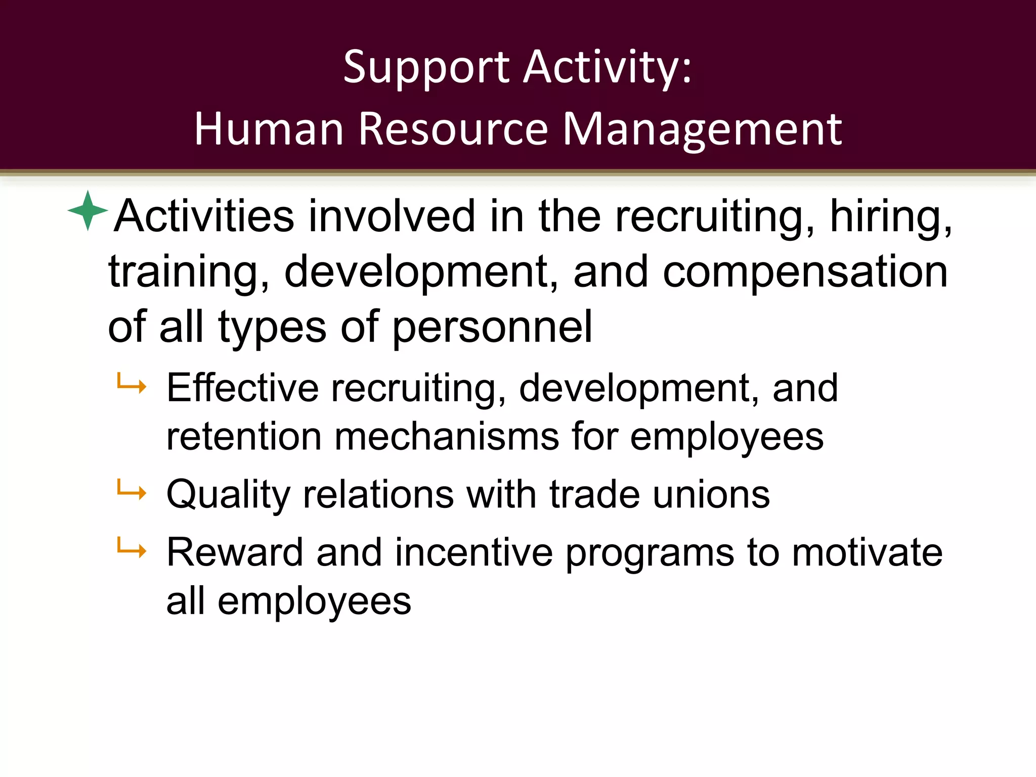 Support Activity:
Human Resource Management
Activities involved in the recruiting, hiring,
training, development, and compensation
of all types of personnel
 Effective recruiting, development, and
retention mechanisms for employees
 Quality relations with trade unions
 Reward and incentive programs to motivate
all employees
 