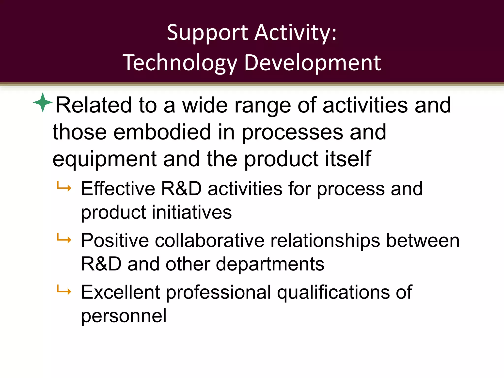 Support Activity:
Technology Development
Related to a wide range of activities and
those embodied in processes and
equipment and the product itself
 Effective R&D activities for process and
product initiatives
 Positive collaborative relationships between
R&D and other departments
 Excellent professional qualifications of
personnel
 