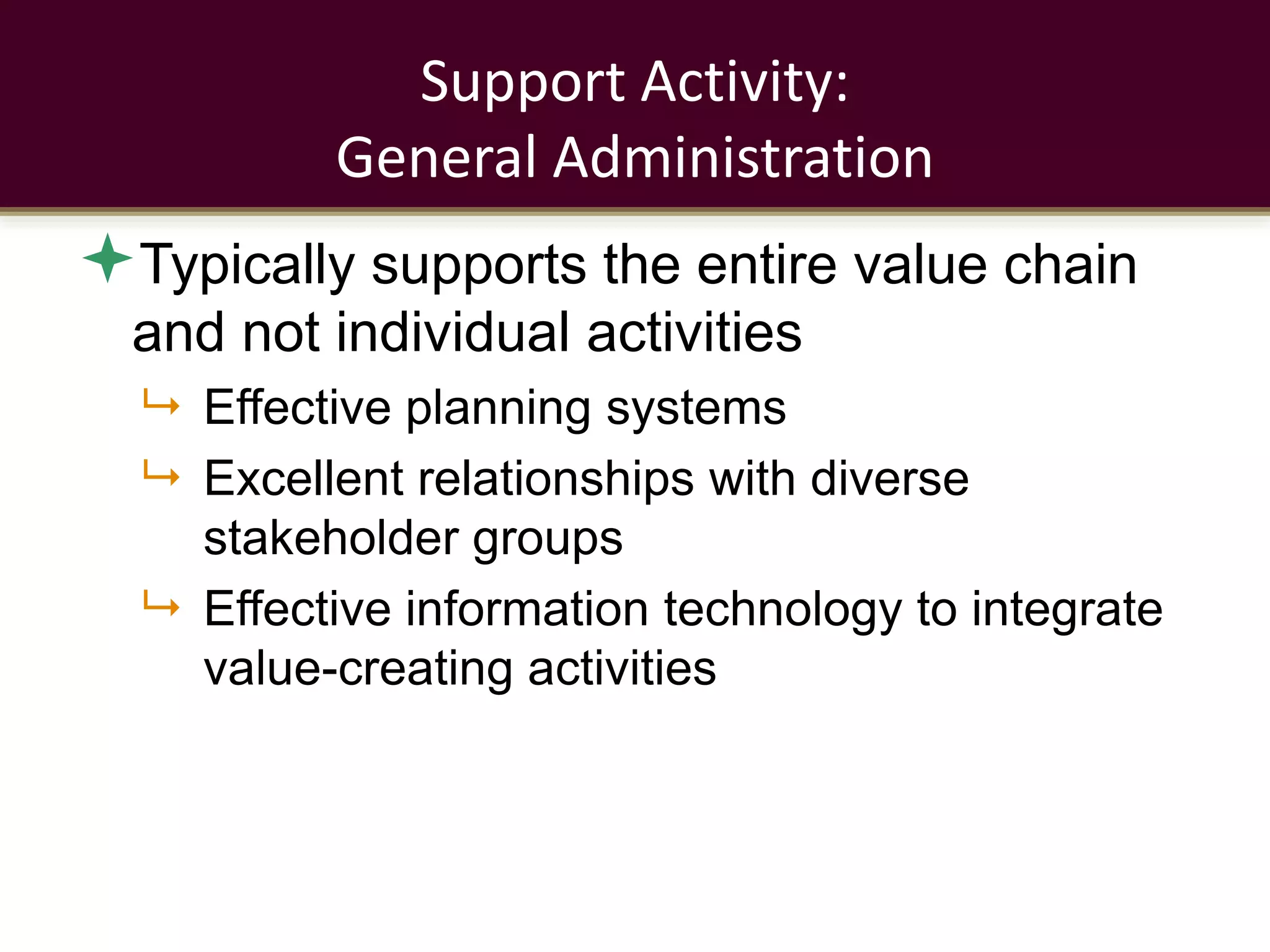 Support Activity:
General Administration
Typically supports the entire value chain
and not individual activities
 Effective planning systems
 Excellent relationships with diverse
stakeholder groups
 Effective information technology to integrate
value-creating activities
 