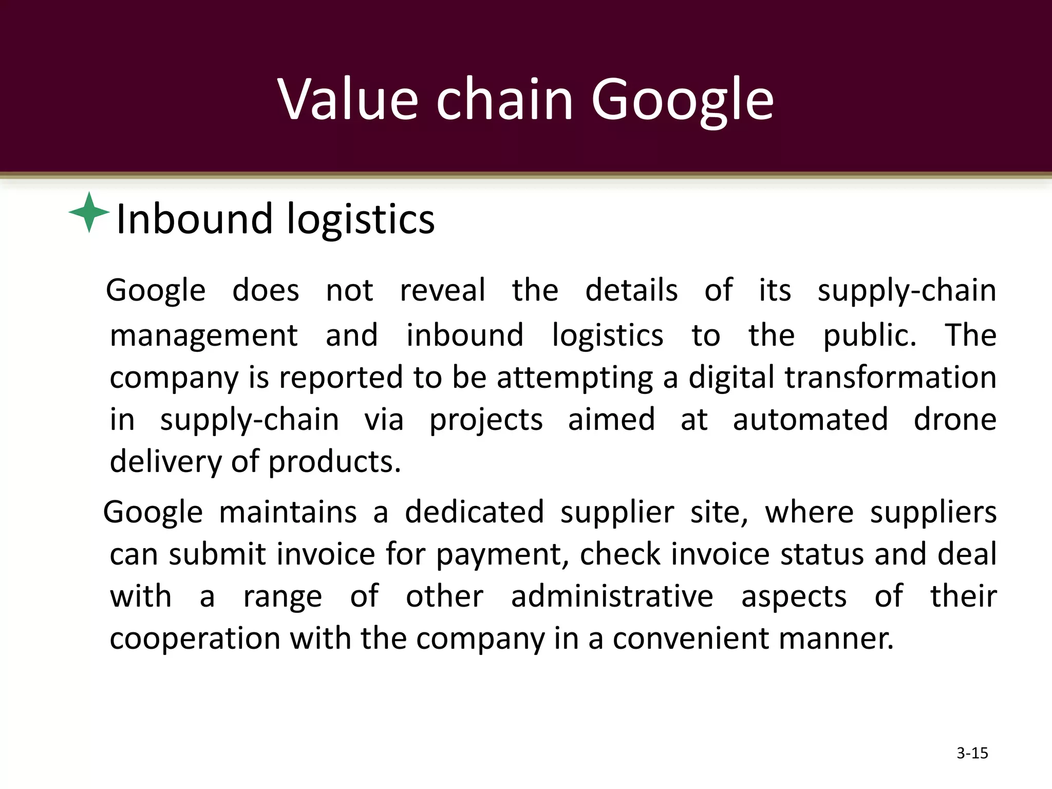 Value chain Google
Inbound logistics
Google does not reveal the details of its supply-chain
management and inbound logistics to the public. The
company is reported to be attempting a digital transformation
in supply-chain via projects aimed at automated drone
delivery of products.
Google maintains a dedicated supplier site, where suppliers
can submit invoice for payment, check invoice status and deal
with a range of other administrative aspects of their
cooperation with the company in a convenient manner.
3-15
 