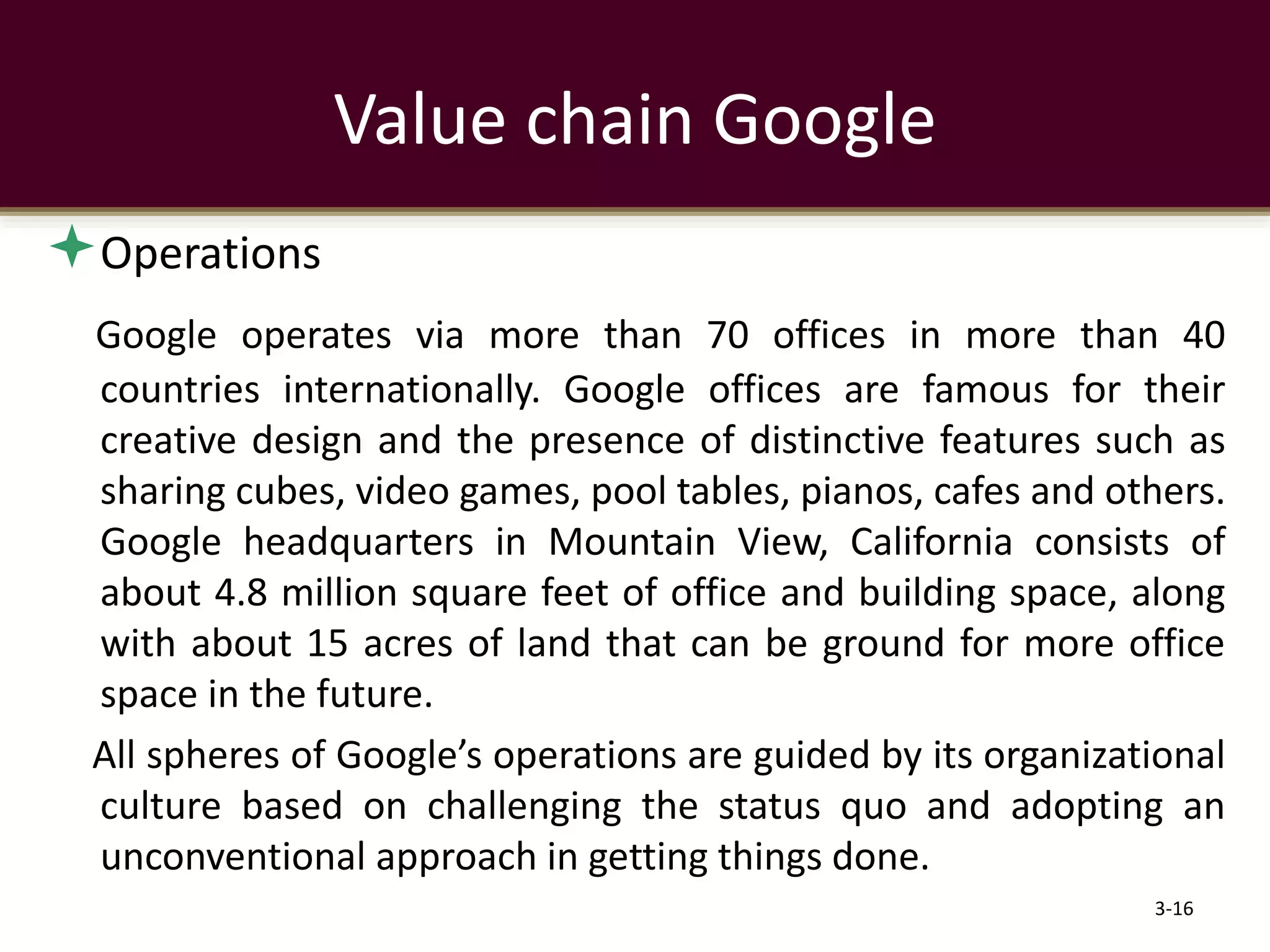 Operations
Google operates via more than 70 offices in more than 40
countries internationally. Google offices are famous for their
creative design and the presence of distinctive features such as
sharing cubes, video games, pool tables, pianos, cafes and others.
Google headquarters in Mountain View, California consists of
about 4.8 million square feet of office and building space, along
with about 15 acres of land that can be ground for more office
space in the future.
All spheres of Google’s operations are guided by its organizational
culture based on challenging the status quo and adopting an
unconventional approach in getting things done.
3-16
Value chain Google
 