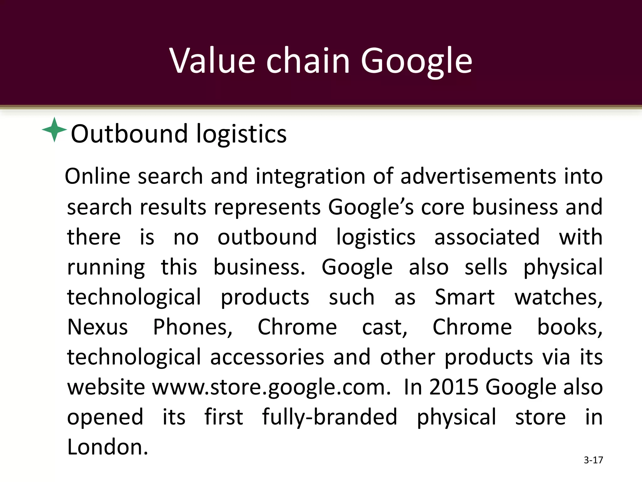 Outbound logistics
Online search and integration of advertisements into
search results represents Google’s core business and
there is no outbound logistics associated with
running this business. Google also sells physical
technological products such as Smart watches,
Nexus Phones, Chrome cast, Chrome books,
technological accessories and other products via its
website www.store.google.com. In 2015 Google also
opened its first fully-branded physical store in
London. 3-17
Value chain Google
 