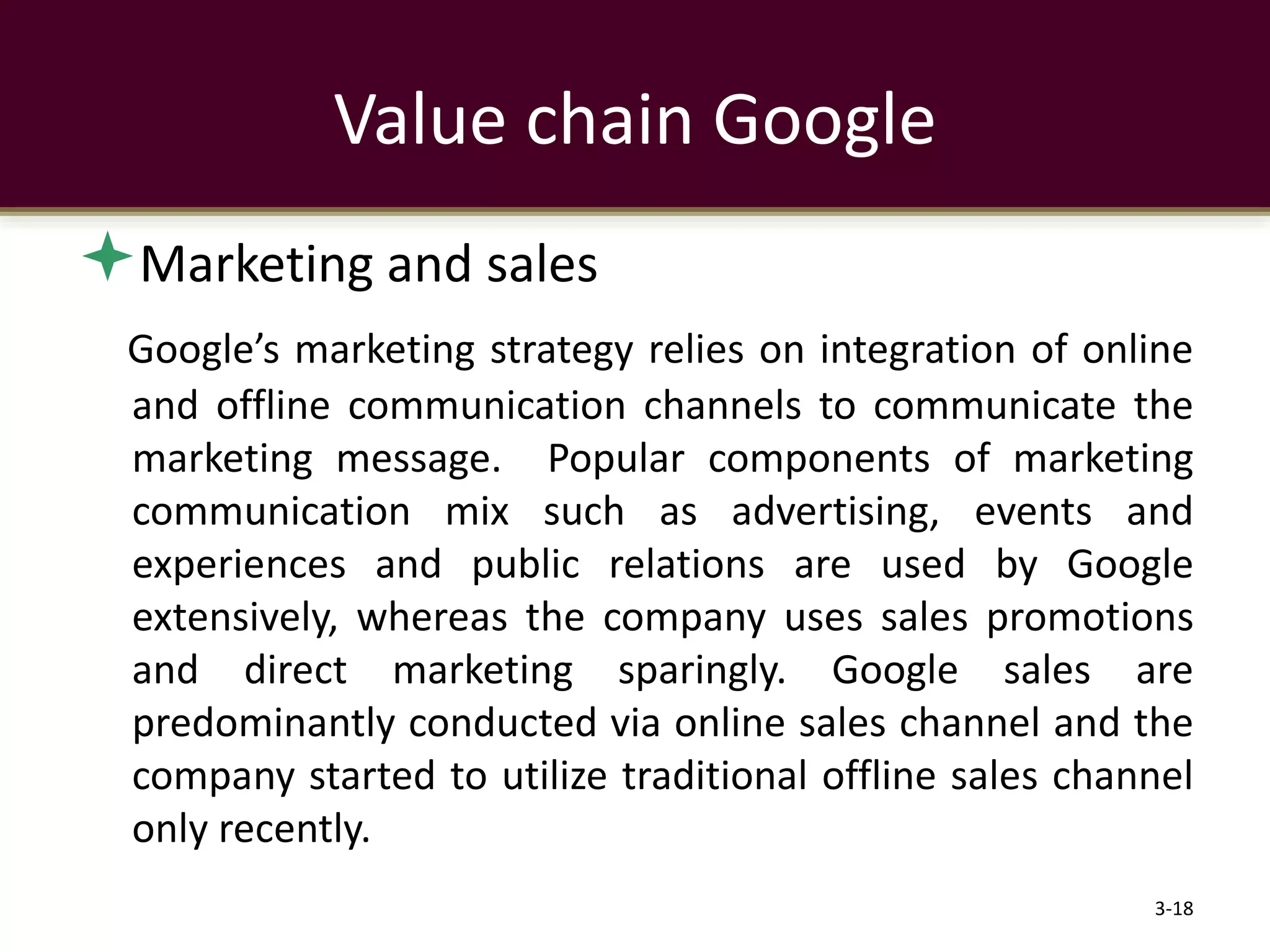 Marketing and sales
Google’s marketing strategy relies on integration of online
and offline communication channels to communicate the
marketing message. Popular components of marketing
communication mix such as advertising, events and
experiences and public relations are used by Google
extensively, whereas the company uses sales promotions
and direct marketing sparingly. Google sales are
predominantly conducted via online sales channel and the
company started to utilize traditional offline sales channel
only recently.
3-18
Value chain Google
 