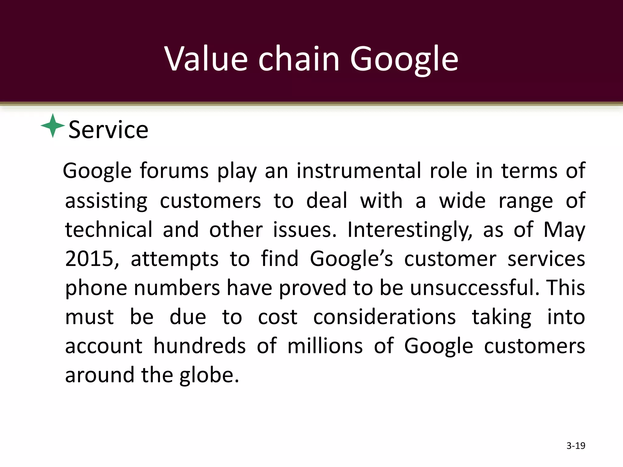 Service
Google forums play an instrumental role in terms of
assisting customers to deal with a wide range of
technical and other issues. Interestingly, as of May
2015, attempts to find Google’s customer services
phone numbers have proved to be unsuccessful. This
must be due to cost considerations taking into
account hundreds of millions of Google customers
around the globe.
3-19
Value chain Google
 
