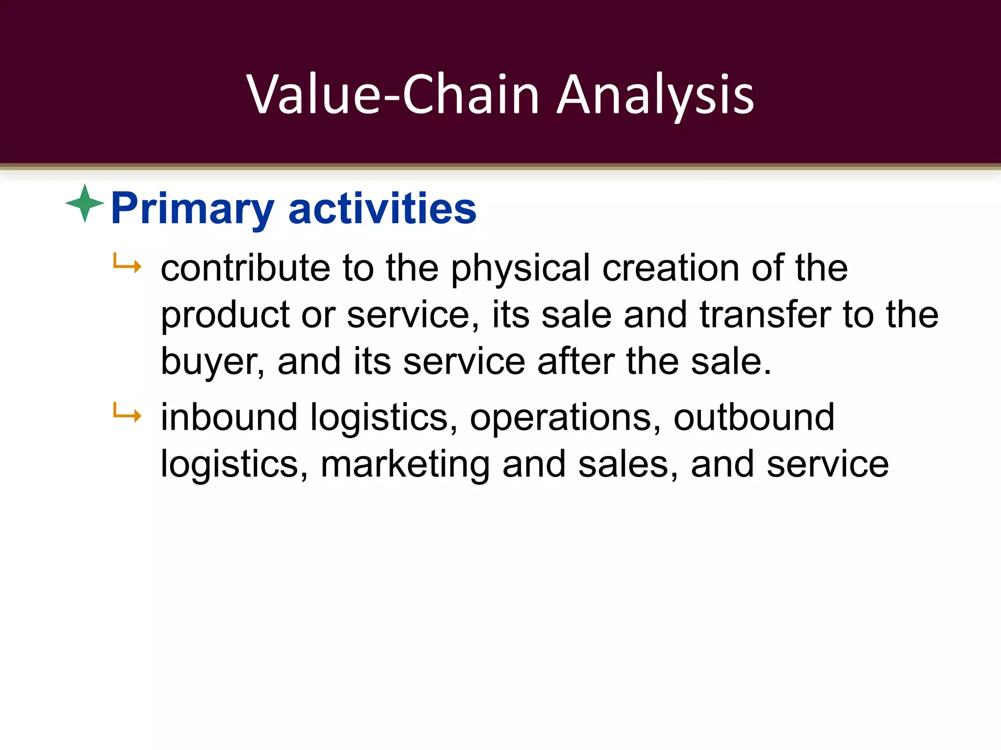 Value-Chain Analysis
Primary activities
 contribute to the physical creation of the
product or service, its sale and transfer to the
buyer, and its service after the sale.
 inbound logistics, operations, outbound
logistics, marketing and sales, and service
 