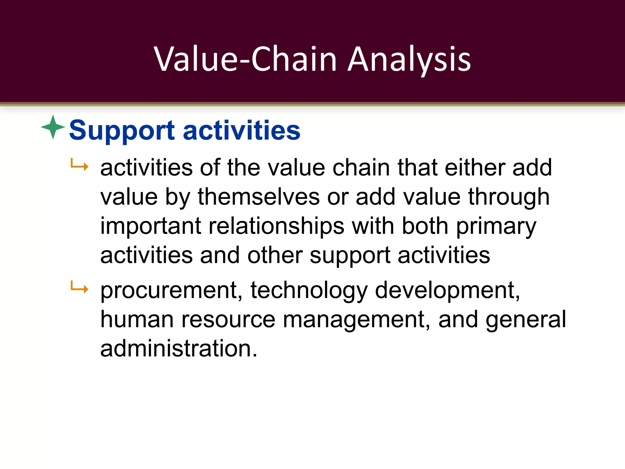 Value-Chain Analysis
Support activities
 activities of the value chain that either add
value by themselves or add value through
important relationships with both primary
activities and other support activities
 procurement, technology development,
human resource management, and general
administration.
 