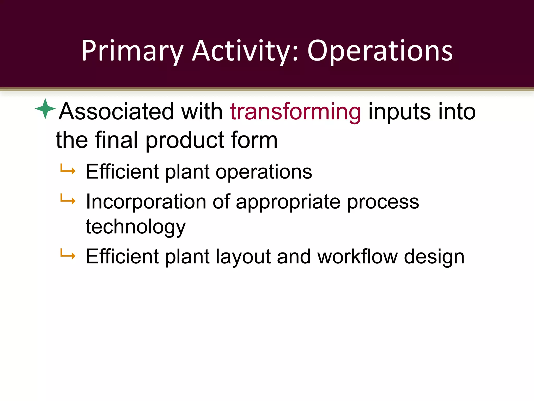 Primary Activity: Operations
Associated with transforming inputs into
the final product form
 Efficient plant operations
 Incorporation of appropriate process
technology
 Efficient plant layout and workflow design
 